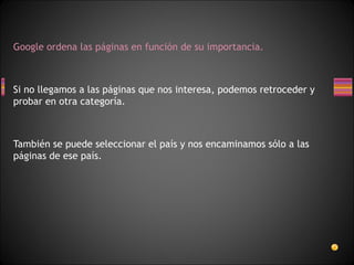 Google ordena las páginas en función de su importancia.



Si no llegamos a las páginas que nos interesa, podemos retroceder y
probar en otra categoría.



También se puede seleccionar el país y nos encaminamos sólo a las
páginas de ese país.
 