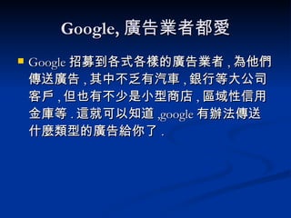 Google, 廣告業者都愛 Google 招募到各式各樣的廣告業者 , 為他們傳送廣告 , 其中不乏有汽車 , 銀行等大公司客戶 , 但也有不少是小型商店 , 區域性信用金庫等 . 這就可以知道 ,google 有辦法傳送什麼類型的廣告給你了 . 