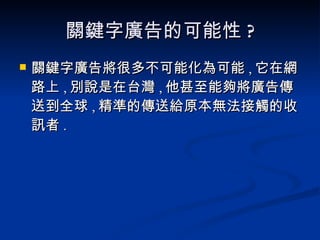 關鍵字廣告的可能性 ? 關鍵字廣告將很多不可能化為可能 , 它在網路上 , 別說是在台灣 , 他甚至能夠將廣告傳送到全球 , 精準的傳送給原本無法接觸的收訊者 . 