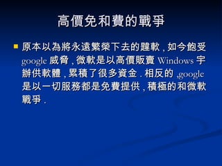 高價免和費的戰爭 原本以為將永遠繁榮下去的韙軟 , 如今飽受 google 威脅 , 微軟是以高價販賣 Windows 宇辦供軟體 , 累積了很多資金 . 相反的 ,google 是以一切服務都是免費提供 , 積極的和微軟戰爭 . 