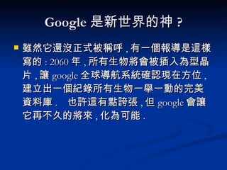 Google 是新世界的神 ? 雖然它還沒正式被稱呼 , 有一個報導是這樣寫的 : 2060 年 , 所有生物將會被插入為型晶片 , 讓 google 全球導航系統確認現在方位 , 建立出一個紀錄所有生物一舉一動的完美資料庫 .  也許這有點誇張 , 但 google 會讓它再不久的將來 , 化為可能 . 