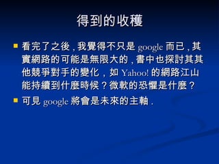 得到的收穫 看完了之後 , 我覺得不只是 google 而已 , 其實網路的可能是無限大的 , 書中也探討其其他競爭對手的變化，如 Yahoo! 的網路江山能持續到什麼時候？微軟的恐懼是什麼？  可見 google 將會是未來的主軸 . 