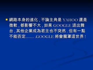 網路本身的進化 , 不論主角是 YAHOO 還是微軟 , 都影響不大 , 如果 GOOGLE 退出舞台 , 其他企業成為君主也不突然 . 但有一點不能否定…… .GOOGLE 將會攏罩這世界 ! 