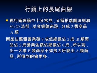 行銷上的長尾曲線 再行銷理論中十分常見 , 又稱柏瑞圖法則和 80/20 法則 , 以金錢論來說 , 分成 2 類商品 ,A 類 商品佔整體營業額 8 成但總數佔 2 成 ,B 類商品佔 2 成營業金額佔總數佔 8 成 , 所以說 , 出一大堆 B 類商品不如努力研發出 A 類商品 , 所得到的會更多 . 