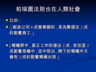 柏瑞圖法則也在人類社會 比如 :  [ 創造公司 8 成營業額的 , 是為數僅佔 2 成的勤奮員工 .]  [ 螞蟻群中 , 真正工作的僅佔 2 成 . 若從這 2 成勤奮馬蟻中 , 從中移出 , 剩下的螞蟻中又會有 2 成的勤奮螞蟻出現 .] 