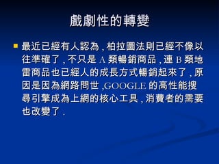 戲劇性的轉變 最近已經有人認為 , 柏拉圖法則已經不像以往準確了 , 不只是 A 類暢銷商品 , 連 B 類地雷商品也已經人的成長方式暢銷起來了 , 原因是因為網路問世 ,GOOGLE 的高性能搜尋引擎成為上網的核心工具 , 消費者的需要也改變了 . 