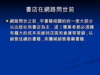 書店在網路問世前 網路問世之前 , 宇書籍相關的的一使大部分以出版社和書店為主 .  這 2 種業者都必須擁有龐大的成本來維持店面和倉庫等管銷 , 以銷售佳績的書籍 , 來彌補銷售毒藥書籍 . 