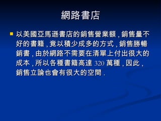網路書店 以美國亞馬遜書店的銷售營業額 , 銷售量不好的書籍 , 竟以積少成多的方式 , 銷售勝暢銷書 , 由於網路不需要在清單上付出很大的成本 , 所以各種書籍高達 320 萬種 , 因此 , 銷售立論也會有很大的空間 . 