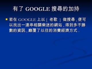 有了 GOOGLE 搜尋的加持 若在 GOOGLE 上以 [  老歌  ]  做搜尋 , 便可以找出一連串相關樂迷的網站 , 得到多不勝數的資訊 , 巔覆了以往的消費經濟方式 . 