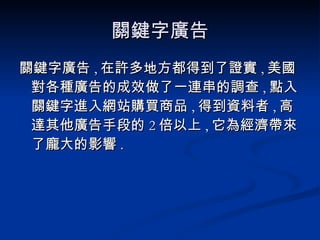 關鍵字廣告 關鍵字廣告 , 在許多地方都得到了證實 , 美國對各種廣告的成效做了一連串的調查 , 點入關鍵字進入網站購買商品 , 得到資料者 , 高達其他廣告手段的 2 倍以上 , 它為經濟帶來了龐大的影響 . 