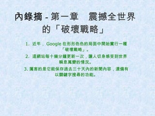 內錄摘 - 第一章　震撼全世界的「破壞戰略」 1.  近年， Google 在形形色色的局面中開始實行一種「破壞戰略」。  2.  這網站每十幾分鐘更新一次，讓人切身感受到世界瞬息萬變的情況。 3. 厲害的是它能保存過去三十天內的新聞內容，還備有以關鍵字搜尋的功能。 