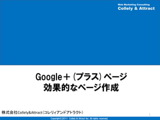 Web Marketing Consulting
                                                                                Collely & Attract




             Google＋(プラス)ページ
              効果的なページ作成

株式会社Collely&Attract（コレリィアンドアトラクト）                                                                      1
                   Copyright©2011 Collely & Attract Inc. All rights reserved.
 