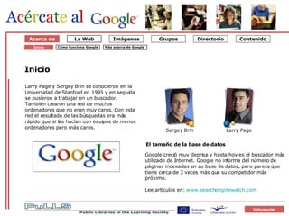 Om Google 1 Starten på Google Acerca de Inicio Larry Page y Sergey Brin se conocieron en la Universidad de Stanford en 1995 y en seguida se pusieron a trabajar en un buscador. También crearon una red de muchos ordenadores que no eran muy caros. Con esta red el resultado de las búsquedas era más rápido que si las hacían con equipos de menos ordenadores pero más caros.  El tamaño de la base de datos Google creció muy deprisa y hasta hoy es el buscador más utilizado de Internet. Google no informa del número de páginas indexadas en su base de datos, pero parece que tiene cerca de 3 veces más que su competidor más próximo. Lee artículos en:  www.searchenginewatch.com   Cómo funciona Google Inicio Sergey Brin Larry Page Más acerca de Google   