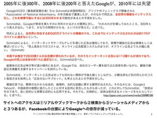 2005年に後300年、2008年に後200年と答えたGoogleが、2010年には失望
 GoogleのCEO（最高経営責任者）Eric Schmidtは米国時間8日、アリゾナ州フェニックスで開催された
「Association of National Advertisers」の年次総会で講演したが、そのなかで同氏は、全世界の情報をインデックス
化し、これを検索可能にするには300年かかる可能性があるとの予測を示した。

 Schmidtは、Googleが使命を果たすのに何年かかるかとの質問に対し、「われわれが計算してみたところ、300年と
いう答えが出た。つまり、かなりの時間がかかる、というのが答えだ」と述べた。

 同氏によると、全世界に存在する約500万テラバイトの情報のうち、これまでにインデックス化されたのは約170テ
ラバイトに過ぎないという。

 Schmidtによると、インターネットやケーブルテレビを通じた広告は増加しており、新聞や雑誌の広告は微増もしくは
横ばいだという。「売上高あたりのコストは、オンライン広告配信システムのほうが、オフライン広告よりも大幅に低
い」（Schmidt）

 米国では推定で2830億ドルの広告費が使われているが、そのうちインターネット広告には113億ドルが流れており、
Googleの売上は全体の約1％に過ぎないと、Schmidtは述べた。

 紙媒体の広告は伸び率が減少傾向にあるが、Googleでは、自社のユーザー層を絞り込む技術を使いながら、顧客の雑
誌広告掲載を支援するキャンペーンを試行している。

 Schmidtは、インターネットと広告は切っても切れない関係が今後も続くとしながら、少額決済など別の何らかのコス
ト負担方法を採用した「広告のないサブセット」も考えられるとの予測を示した。

 質疑応答では、聴衆のなかから社会的、倫理的、法的な話題に関する質問が出された。そのなかには、Googleと
Yahooが、中国政府の検閲に協力したことに対する批判に言及したものもあったが、これに対してSchmidtは、「技術は
中立であり、良い目的にも邪悪な目的にも応用できる。それでも、圧倒的に、技術は前向きなメッセージをもたらしてい
る」と述べた。                               http://japan.cnet.com/news/media/20088538/

サイトへのアクセスは①リアルやブックマークから②検索から③ソーシャルメディアから
と３つあるが、Facebookの台頭によりGoogleへの依存が減っている。
               イーンスパイア(株) 横田秀珠の著作権を尊重しつつ、是非ノウハウはシェアして行きましょう。                  1
 