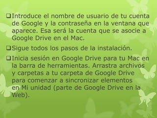 Introduce el nombre de usuario de tu cuenta
 de Google y la contraseña en la ventana que
 aparece. Esa será la cuenta que se asocie a
 Google Drive en el Mac.
Sigue todos los pasos de la instalación.
Inicia sesión en Google Drive para tu Mac en
 la barra de herramientas. Arrastra archivos
 y carpetas a tu carpeta de Google Drive
 para comenzar a sincronizar elementos
 en Mi unidad (parte de Google Drive en la
 Web).
 