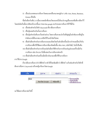 5) เป็นประเภทของการค้นหาโดยจะแยกเป็นหมวดหมู่ต่าง ๆ เช่น Arts, Home, Business,
               Gomes เป็นต้น
          ซึ่งตัวเลือกในข้อ 2-5 เมื่อเรากดคลิกที่แถบใดแถบหนึ่งก็จะปรากฏเป็นแถบเข้มที่เราเลือกไว้
โดยปกติแล้วเมื่อเราเปิดหน้าแรกขึ้นมา Web Site google จะกาหนดการค้นหาให้ไว้ที่เว็บ
          6) เป็นช่องสาหรับใส่ค่า (keyward) ที่เราต้องการค้นหา
          7) เป็นปุ่มกดสาหรับเริ่มการค้นหา
          8) เป็นปุ่มสาหรับค้นหาเว็บอย่างด่วน โดยการค้นหาจะนาเว็บที่อยู่อยู่ในลาดับแรกที่อยู่ใน
               ลาดับแรกที่ค้นหาพบ มาเปิดให้ในหน้าถัดไปเลย
          9) เป็นตัวเลือกสาหรับการค้นหาแบบละเอียดโดยในตัวเลือกนี้จะมีการกาหนดเงื่อนไขใน
               การค้นหาเพื่อให้ได้ผลการค้นหาที่ละเอียดยิ่งขึ้น เช่น ภาษา, ชนิดไฟล์, วันที่ เป็นต้น
          10) เป็นตัวเลือกสาหรับการปรับแต่งตัวเลือกใช้สาหรับการปรับแต่งรูปแบบเครื่องมือใน
               การค้นหา เช่น จานวน เว็ปที่แสดงในการค้นหาต่อหน้า
          11) เป็นตัวเลือกสาหรับเครื่องมือเกี่ยวกับภาษาเพื่อใช้ในการค้นหา
การใช้งาน Google
          ถ้าเราต้องการค้นหา คาว่าฟิสิกส์ เราทาได้โดยพิมพ์คาว่า ฟิสิกส์ ลงในช่องสาหรับใส่คาที่
ต้องการค้นหา ( keyword) แล้วกดปุ่ม ค้นหาโดย Google




จะได้ผลการค้นหาต่อไปนี้
 