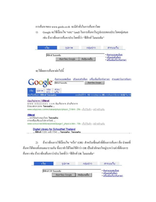 การค้นหาของ www.goole.co.th จะมีคาสั่งในการค้นหาโดย
          1) Google จะใช้เงื่อนไข “และ” (and) ในการค้นหาในรูปแบบของประโยคอยุ่เสมอ
                เช่น ถ้าเราต้องการค้นหาประโยคที่ว่า “ฟิสิกส์ โมเมนตัม”




          จะได้ผลการค้นหาต่อไปนี้




           2) ถ้าเราต้องการใช้เงื่อนไข “หรือ” (OR) สาหรับเชื่อมคาที่ต้องการค้นหา คือ นาผลที่
ค้นหาได้ของทั้งหมดมารวมกัน ซึ่งเราทาได้โดยใช้คาว่า OR เป็นตัวอักษรใหญ่ระหว่างค่าที่ต้องการ
ค้นหา เช่น ถ้าเราต้องค้นหาว่าประโยคที่ว่า “ฟิสิกส์ OR โมเมนตัม“
 