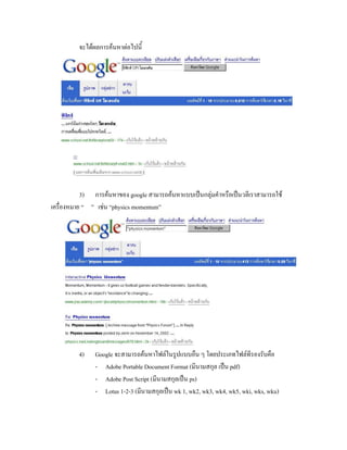 จะได้ผลการค้นหาต่อไปนี้




           3) การค้นหาของ google สามารถค้นหาแบบเป็นกลุ่มคาหรือเป็นวลีเราสามารถใช้
เครื่องหมาย “ ” เช่น “physics momentum”




         4)    Google จะสามารถค้นหาไฟล์ในรูปแบบอื่น ๆ โดยประเภทไฟล์ที่รองรับคือ
               - Adobe Portable Document Format (มีนามสกุล เป็น pdf)
               - Adobe Post Script (มีนามสกุลเป็น ps)
               - Lotus 1-2-3 (มีนามสกุลเป็น wk 1, wk2, wk3, wk4, wk5, wki, wks, wku)
 