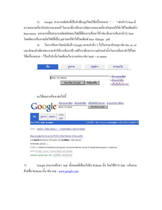 5) Google สามารถตัดคาที่เป็นคาพ้องรูปโดยใช้เครื่องหมาย “ - ” เช่นคาว่า bass มี
ความหมายเกี่ยวกับปลาและดนตรี ในเวลาที่เราต้องการตัดความหมายเกี่ยวกับดนตรีก็ทาได้โดยพิมพ์ว่า
bass-music นอกจากนี้ยังสามารถตัดชนิดของไฟล์ที่ต้องการค้นหาได้ เช่น ต้องการค้นหาคาว่า bass
โดยตัดการค้นหาชนิดไฟล์ที่เป็น pdf ออกก็ทาได้โดยพิมพ์ bass -filetype : pdf
            6) ในการค้นหาโดยปกติแล้ว Google จะละคาทั่ว ๆ ไปในภาษาอังกฤษ เช่น the, to, of
และอักษรตัวเดียวเพราะจะทาให้การค้นหาช้า แต่ถ้าเราต้องการรวมคาเหล่านั้นในการค้นหาทาได้โดย
ใช้เครื่องหมาย + ไว้หน้าคานั้นโดยต้องเว้นวรรคก่อน เช่น back + to nature




           จะได้ผลการค้นหาต่อไปนี้




7)         Google สามารถค้นหา link ทั้งหมดที่เชื่อมไปยัง Website นั้น โดยใช้คาว่า link : แล้วตาม
ด้วยชื่อ Website นั้น เช่น link : www.google.com
 