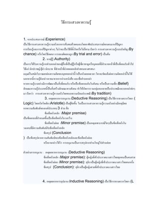 วิธีการแสวงหาความรู้


1. จากประสบการณ์ (Experience)
เป็นวิธีการแสวงหาความรู้ความจริงจากการค้นพบด้วยตนเองโดยอาศัยประสบการณ์ของตนมาแก้ปัญหา
การเรียนรู้และการแก้ปัญหาต่างๆ ไม่ว่าจะเป็นวิธีที่ตั้งใจหรือไม่ก็ตาม เรียกว่า การแสวงหาความรู้แบบบังเอิญ (By
chance) หรือโดยวิธีเจตนา การลองผิดลองถูก (By trial and error) เป็นต้น
                    2. จากผู้รู้ (Authority)
เป็นการได้รับความรู้จากคาบอกเล่าของผู้อื่นที่เป็นผู้รู้หรือผู้เชี่ยวชาญหรือบุคคลที่มีอานาจหน้าที่เป็นที่ยอมรับทั่วไป
ได้แก่ นักปราชญ์ ผู้นา นักบวช ที่ทาหน้าที่ถ่ายทอดหลักคาสอนทางศาสนา
มนุษย์ในสมัยโบราณยกย่องความคิดของบุคคลเหล่านี้ว่าเป็นจริงตลอดเวลา ใครจะขัดแย้งต่อความคิดเหล่านี้ไม่ได้
นอกจากนี้ความรู้ดังกล่าวอาจมาจากการอ่านหนังสือ และเชื่อคาบอกเล่า
หากความรู้บางอย่างมีการพัฒนาเป็นสิ่งที่ยอมรับ หรือเป็นข้อตกลงกันในสังคม หรือเป็นความเชื่อ (Belief)
ลักษณะความรู้ประเภทนี้เป็นสิ่งสร้างลักษณะทางสังคม ทาให้เกิดการรวมกลุ่มจนกลายเป็นประเพณีและบอกเล่าต่อๆ
มา เรียกว่า การแสวงหาความรู้ความจริงโดยขนบธรรมเนียมประเพณี (By tradition)
                      3. เหตุผลจากการอนุมาน (Deductive Reasoning) เป็นวิธีการทางตรรกวิทยา (
Logic) โดยอริสโตเติล (Aristotle) เป็นผู้คิดขึ้น ในเป็นการแสวงหาความรู้ความจริงอย่างมีเหตุมีผล
จากความสัมพันธ์ขององค์ประกอบ 3 ส่วน คือ
                      ข้อเท็จจริงหลัก (Major premise)
เป็นข้อตกลงที่กาหนดขึ้นเป็นข้อเท็จจริงในวงกว้าง
                      ข้อเท็จจริงย่อย (Minor premise) เป็นเหตุเฉพาะกรณีใดๆเป็นข้อเท็จจริงใน
วงแคบที่มีความสัมพันธ์กับข้อเท็จจริงหลัก
                     ข้อสรุป (Conclusion
) เป็นข้อสรุปจากความสัมพันธ์ของข้อเท็จจริงหลักและข้อเท็จจริงย่อย
                     หรืออาจกล่าวได้ว่า การอนุมานเป็นการสรุปจากส่วนใหญ่ไปส่วนย่อย

ตัวอย่างการอนุมาน : เหตุผลจากการอนุมาน (Deductive Reasoning)
                   ข้อเท็จจริงหลัก (Major premise): ผู้หญิงที่เข้าประกวดนางสาวไทยทุกคนเป็นคนสวย
                   ข้อเท็จจริงย่อย (Minor premise): สุจิราเป็นผู้หญิงที่เข้าประกวดนางสาวไทยคนหนึ่ง
                   ข้อสรุป (Conclusion): สุจิราเป็นผู้หญิงสวยที่เข้าประกวดนางสาวไทย


                   4. เหตุผลจากการอุปมาน (Inductive Reasoning) เป็นวิธีการทางตรรกวิทยา (L
 
