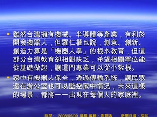 雖然台灣擁有機械、半導體等產業，有利於開發機器人，但羅仁權也說，創意、創新、創造力算是「機器人學」的根本教育，但這部分台灣教育卻相對缺乏，希望相關單位能從基礎做起，讓這門專業可以從小紮根。 家中有機器人保全，透過傳輸系統，讓民眾遠在辦公室也可以監控家中情況，未來這樣的場景，都將一一出現在每個人的家庭裡。  時間：  2008/05/09  撰稿‧編輯：劉靜瑀        新聞引據：採訪  
