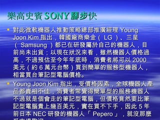 樂高史賓 SONY 腳步快 對此微軟機器人推動策略總部推廣經理 Young Joon Kim 指出，韓國廠商樂金（ LG ）、三星（ Samsung ）都已在研發屬於自己的機器人，目前尚未出貨；以現在狀況來看，雖然機器人價格過高，不過預估至今年年底時，消費者將可以 2000 美元（約 6 萬元台幣）買到簡單的服務型機器人，相當買台筆記型電腦價格。  Young Joon Kim 指出，受價格因素，全球機器人產品都賣相不佳，消費者常覺得簡單型的服務機器人不過就是個會走的筆記型電腦，但價格竟然要比筆記型電腦貴上幾百美元，實在買不下手，因此 5 年前日本 NEC 研發的機器人「 Pepero 」，就沒那麼受市場歡迎。 　　 