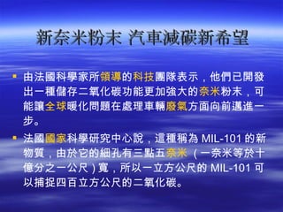 新奈米粉末 汽車減碳新希望 由法國科學家所 領導 的 科技 團隊表示，他們已開發出一種儲存二氧化碳功能更加強大的 奈米 粉末，可能讓 全球 暖化問題在處理車輛 廢氣 方面向前邁進一步。  法國 國家 科學研究中心說，這種稱為 MIL-101 的新物質，由於它的細孔有三點五 奈米   ( 一奈米等於十億分之一公尺 ) 寬，所以一立方公尺的 MIL-101 可以捕捉四百立方公尺的二氧化碳。  