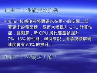 理由二：性能無比強勁   45nm 技術使英特爾得以在更小的空間上部署更多的電晶體，從而大幅提升 CPU 計算性能，據測算，新 CPU 將比舊型號提升 7%─13% 的性能，舉例來說，高清視頻解碼速度會有 50% 的提升！  理由三：外觀炫！酷！ 