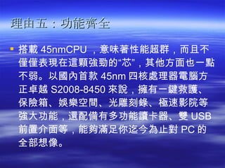 理由五：功能齊全   搭載 45nmCPU ，意味著性能超群，而且不僅僅表現在這顆強勁的“芯”，其他方面也一點不弱。以國內首款 45nm 四核處理器電腦方正卓越 S2008-8450 來說，擁有一鍵救護、保險箱、娛樂空間、光雕刻錄、極速影院等強大功能，還配備有多功能讀卡器、雙 USB 前置介面等，能夠滿足你迄今為止對 PC 的全部想像。   