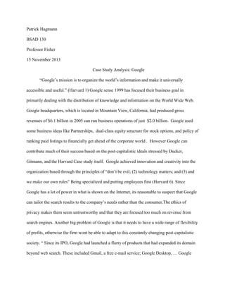 Patrick Hagmann

BSAD 130

Professor Fisher

15 November 2013

                                      Case Study Analysis: Google

       “Google‟s mission is to organize the world‟s information and make it universally

accessible and useful.” (Harvard 1) Google sense 1999 has focused their business goal in

primarily dealing with the distribution of knowledge and information on the World Wide Web.

Google headquarters, which is located in Mountain View, California, had produced gross

revenues of $6.1 billion in 2005 can run business operations of just $2.0 billion. Google used

some business ideas like Partnerships, dual-class equity structure for stock options, and policy of

ranking paid listings to financially get ahead of the corporate world . However Google can

contribute much of their success based on the post-capitalistic ideals stressed by Ducker,

Gitmann, and the Harvard Case study itself. Google achieved innovation and creativity into the

organization based through the principles of “don‟t be evil; (2) technology matters; and (3) and

we make our own rules” Being specialized and putting employees first (Harvard 6). Since

Google has a lot of power in what is shown on the Internet, its reasonable to suspect that Google

can tailor the search results to the company‟s needs rather than the consumer.The ethics of

privacy makes them seem untrustworthy and that they are focused too much on revenue from

search engines. Another big problem of Google is that it needs to have a wide range of flexibility

of profits, otherwise the firm wont be able to adapt to this constantly changing post-capitalistic

society. “ Since its IPO, Google had launched a flurry of products that had expanded its domain

beyond web search. These included Gmail, a free e-mail service; Google Desktop, … Google
 
