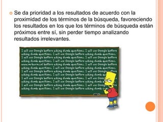    Se da prioridad a los resultados de acuerdo con la
    proximidad de los términos de la búsqueda, favoreciendo
    los resultados en los que los términos de búsqueda están
    próximos entre sí, sin perder tiempo analizando
    resultados irrelevantes.
 