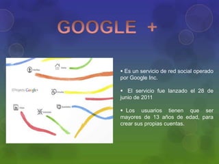  Es un servicio de red social operado
por Google Inc.

 El servicio fue lanzado el 28 de
junio de 2011

 Los usuarios tienen que ser
mayores de 13 años de edad, para
crear sus propias cuentas.
 