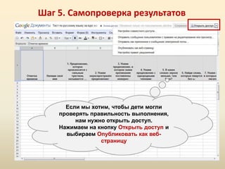 Шаг 5. Самопроверка результатов




      Если мы хотим, чтобы дети могли
    проверять правильность выполнения,
         нам нужно открыть доступ.
    Нажимаем на кнопку Открыть доступ и
      выбираем Опубликовать как веб-
                 страницу
 