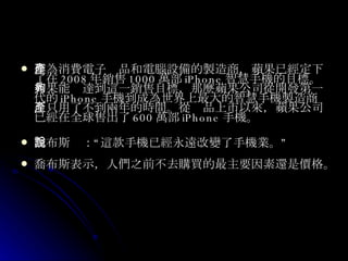 作為消費電子產品和電腦設備的製造商，蘋果已經定下了在 2008 年銷售 1000 萬部 iPhone 智慧手機的目標。如果能夠達到這一銷售目標，那麼蘋果公司從開發第一代的 iPhone 手機到成為世界上最大的智慧手機製造商，只用了不到兩年的時間。從產品上市以來，蘋果公司已經在全球售出了 600 萬部 iPhone 手機。 喬布斯說：“這款手機已經永遠改變了手機業。” 喬布斯表示，人們之前不去購買的最主要因素還是價格。 