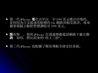 第一代 iPhone 是在去年以每台 599 美元推出市場的。當時因為只支援速度較慢的 2G 網絡而飽受批評。後來蘋果電腦主動把售價調低至 399 美元。 喬布斯說，新的 iPhone 在透過移動電話網絡下載互聯網內容時，將比原來的“快上三倍”。 第二代 iPhone 也配備了衛星導航全球定位系統。  