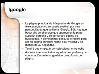 Igoogle La página principal de búsquedas de Google es  www.google.com , se puede sustituir por otra personalizada que se llama  iGoogle . Sólo hay que hacer clic en el enlace que aparece en la parte superior derecha y se abrirá otra página de búsquedas. Y como primer paso, se ofrecerá para ser su página principal hecha a su medida y en menos de 30 segundos. Tendrá que empezar por seleccionar entre ocho distintos  intereses  todos aquellos que prefiera y, a continuación un tema genérico como fondo de página 