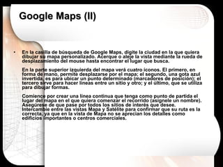 Google Maps (II) En la casilla de búsqueda de Google Maps, digite la ciudad en la que quiera dibujar su mapa personalizado. Acerque o aleje la vista mediante la rueda de desplazamiento del mouse hasta encontrar el lugar que busca. En la parte superior izquierda del mapa verá cuatro íconos. El primero, en forma de mano, permite desplazarse por el mapa; el segundo, una gota azul invertida, es para ubicar un punto determinado (marcadores de posición); el tercero sirve para hacer líneas entre un sitio y otro; y el último, que se utiliza para dibujar formas. Comience por crear una línea continua que tenga como punto de partida el lugar del mapa en el que quiera comenzar el recorrido (asígnele un nombre). Asegúrese de que pase por todos los sitios de interés que desee. Intercambie entre las vistas Mapa y Satélite para confirmar que su ruta es la correcta, ya que en la vista de Mapa no se aprecian los detalles como edificios importantes o centros comerciales.  