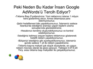Peki Neden Bu Kadar İnsan Google AdWords’ü Tercih Ediyor? - Tıklama Başı Fiyatlandırma: Yani reklamınız isterse 1 milyon kere gösterilmiş olsun, kimse tıklamazsa para ödemiyorsunuz. -Şehir hedeflemesi bile yapabiliyorsunuz. İsterseniz sadece İstanbul’da istediğiniz aramayı yapan kişilerin arama sonuçlarında gözükebilirsiniz. -Hesabınızı kendiniz oluşturabiliyorsunuz ve kontrol edebiliyorsunuz. -İstediğiniz kelimeyi arayan kişilere reklamınızı göstererek hedefli reklam yapabiliyorsunuz. -Bütçenizi istediğiniz gibi ayarlayabiliyorsunuz, isterseniz günde sadece 1 ytl ile reklam yapabilirsiniz. -Tıklama başına maliyet çok düşük düzeylerde, en uygun reklam mecrası olarak da göze çarpıyor. Yaklaşık 0.07-0.20 Ykrş. arası tıklama başı maliyetler ile çalışabiliyorsunuz. 