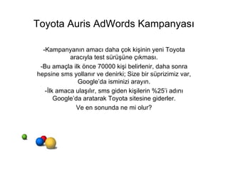 Toyota Auris AdWords Kampanyası -Kampanyanın amacı daha çok kişinin yeni Toyota aracıyla test sürüşüne çıkması. -Bu amaçla ilk önce 70000 kişi belirlenir, daha sonra hepsine sms yollanır ve denirki; Size bir süprizimiz var, Google’da isminizi arayın. -İlk amaca ulaşılır, sms giden kişilerin %25’i adını Google’da aratarak Toyota sitesine giderler. Ve en sonunda ne mi olur? 