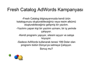 -Fresh Catalog bilgisayarınızda kendi ürün katalogunuzu oluşturabileceğiniz veya resim albümü oluşturabileceğiniz gelişmiş bir yazılım. -Yazılımı yapan kişi bir yazılım uzmanı, bir iş yerinde çalışıyor. -Kendi programı yapıyor, sitesini açıyor ve satışa koyuyor. -Sadece AdWords kullanarak tanesi 199 Dolar olan programı bütün Dünya’ya satmaya Çalışıyor. Sonuç mu? Fresh Catalog AdWords Kampanyası 