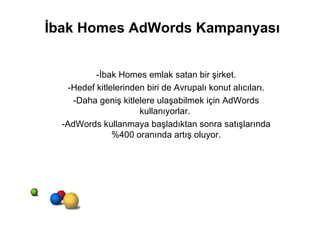 İbak Homes AdWords Kampanyası -İbak Homes emlak satan bir şirket. -Hedef kitlelerinden biri de Avrupalı konut alıcıları. -Daha geniş kitlelere ulaşabilmek için AdWords kullanıyorlar.  -AdWords kullanmaya başladıktan sonra satışlarında %400 oranında artış oluyor. 