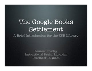 The Google Books
      Settlement
A Brief Introduction for the ZSR Library



             Lauren Pressley
      Instructional Design Librarian
           December 18, 2008
 