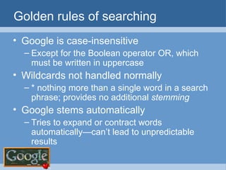 Golden rules of searching Google is case-insensitive Except for the Boolean operator OR, which must be written in uppercase Wildcards not handled normally * nothing more than a single word in a search phrase; provides no additional  stemming Google stems automatically Tries to expand or contract words automatically—can’t lead to unpredictable results 