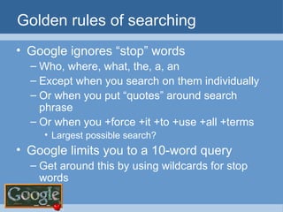Golden rules of searching Google ignores “stop” words Who, where, what, the, a, an Except when you search on them individually Or when you put “quotes” around search phrase Or when you +force +it +to +use +all +terms Largest possible search? Google limits you to a 10-word query Get around this by using wildcards for stop words 