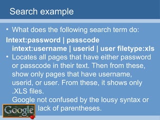 Search example What does the following search term do: Intext:password | passcode  intext:username | userid | user filetype:xls Locates all pages that have either password or passcode in their text. Then from these, show only pages that have username, userid, or user. From these, it shows only .XLS files. Google not confused by the lousy syntax or lack of parentheses. 