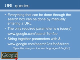 URL queries Everything that can be done through the search box can be done by manually entering a URL The only required parameter is q (query) www.google.com/search?q= foo String together parameters with & www.google.com/search?q= foo &hl= en (Specifies query on foo and language of English) 