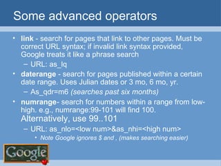 Some advanced operators link  - search for pages that link to other pages. Must be correct URL syntax; if invalid link syntax provided, Google treats it like a phrase search URL: as_lq daterange  - search for pages published within a certain date range. Uses Julian dates or 3 mo, 6 mo, yr. As_qdr=m6  (searches past six months) numrange - search for numbers within a range from low-high. e.g., numrange:99-101 will find 100.  Alternatively, use 99..101 URL: as_nlo=<low num>&as_nhi=<high num> Note Google ignores $ and , (makes searching easier) 