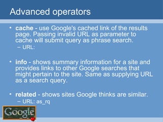 Advanced operators cache  - use Google's cached link of the results page. Passing invalid URL as parameter to cache will submit query as phrase search. URL:  info  - shows summary information for a site and provides links to other Google searches that might pertain to the site. Same as supplying URL as a search query.  related  - shows sites Google thinks are similar. URL: as_rq  