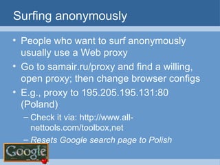 Surfing anonymously People who want to surf anonymously usually use a Web proxy Go to samair.ru/proxy and find a willing, open proxy; then change browser configs E.g., proxy to 195.205.195.131:80 (Poland) Check it via: http://www.all-nettools.com/toolbox,net Resets Google search page to Polish 