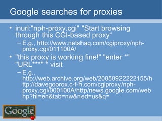 Google searches for proxies inurl:"nph-proxy.cgi" "Start browsing through this CGI-based proxy“ E.g., http://www.netshaq.com/cgiproxy/nph-proxy.cgi/011100A/ "this proxy is working fine!" "enter *" "URL***" * visit E.g., http://web.archive.org/web/20050922222155/http://davegoorox.c-f-h.com/cgiproxy/nph-proxy.cgi/000100A/http/news.google.com/webhp?hl=en&tab=nw&ned=us&q= 